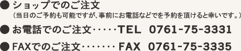 ● ショップでのご注文(当日のご予約も可能ですが、事前にお電話などで予約を頂けると幸いです)● お電話でのご注文・・・TEL. 0761-75-3331●FAXでのご注文・・・FAX. 0761-75-3335